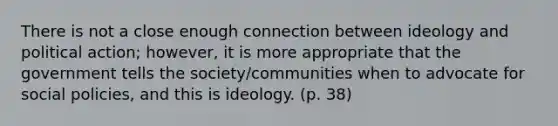 There is not a close enough connection between ideology and political action; however, it is more appropriate that the government tells the society/communities when to advocate for social policies, and this is ideology. (p. 38)