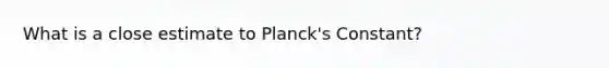 What is a close estimate to Planck's Constant?