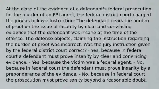 At the close of the evidence at a defendant's federal prosecution for the murder of an FBI agent, the federal district court charged the jury as follows: Instruction: The defendant bears the burden of proof on the issue of insanity by clear and convincing evidence that the defendant was insane at the time of the offense. The defense objects, claiming the instruction regarding the burden of proof was incorrect. Was the jury instruction given by the federal district court correct? - Yes, because in federal court a defendant must prove insanity by clear and convincing evidence. - Yes, because the victim was a federal agent. - No, because in federal court the defendant must prove insanity by a preponderance of the evidence. - No, because in federal court the prosecution must prove sanity beyond a reasonable doubt.