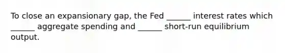 To close an expansionary gap, the Fed ______ interest rates which ______ aggregate spending and ______ short-run equilibrium output.