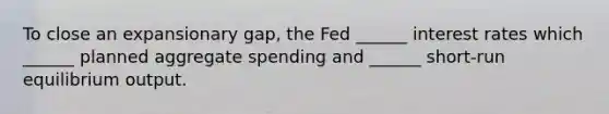 To close an expansionary gap, the Fed ______ interest rates which ______ planned aggregate spending and ______ short-run equilibrium output.