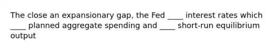 The close an expansionary gap, the Fed ____ interest rates which ____ planned aggregate spending and ____ short-run equilibrium output