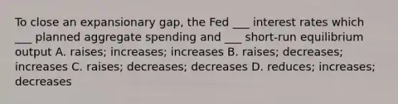 To close an expansionary gap, the Fed ___ interest rates which ___ planned aggregate spending and ___ short-run equilibrium output A. raises; increases; increases B. raises; decreases; increases C. raises; decreases; decreases D. reduces; increases; decreases