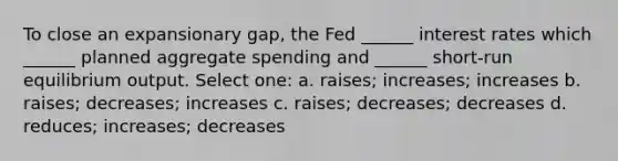 To close an expansionary gap, the Fed ______ interest rates which ______ planned aggregate spending and ______ short-run equilibrium output. Select one: a. raises; increases; increases b. raises; decreases; increases c. raises; decreases; decreases d. reduces; increases; decreases