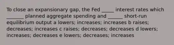 To close an expansionary gap, the Fed _____ interest rates which _______ planned aggregate spending and ______ short-run equilibrium output a lowers; increases; increases b raises; decreases; increases c raises; decreases; decreases d lowers; increases; decreases e lowers; decreases; increases