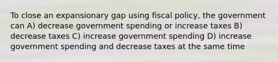 To close an expansionary gap using fiscal policy, the government can A) decrease government spending or increase taxes B) decrease taxes C) increase government spending D) increase government spending and decrease taxes at the same time