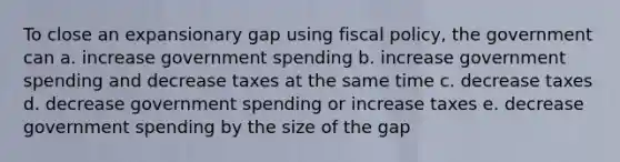 To close an expansionary gap using fiscal policy, the government can a. increase government spending b. increase government spending and decrease taxes at the same time c. decrease taxes d. decrease government spending or increase taxes e. decrease government spending by the size of the gap