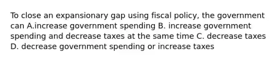 To close an expansionary gap using fiscal policy, the government can A.increase government spending B. increase government spending and decrease taxes at the same time C. decrease taxes D. decrease government spending or increase taxes