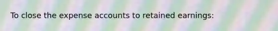 To close the expense accounts to retained earnings: