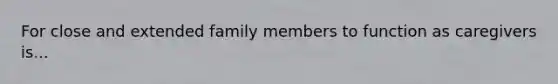 For close and extended family members to function as caregivers is...