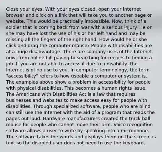 Close your eyes. With your eyes closed, open your Internet browser and click on a link that will take you to another page or website. This would be practically impossible. Now, think of a soldier that is coming back from war with a serious injury. He or she may have lost the use of his or her left hand and may be missing all the fingers of the right hand. How would he or she click and drag the computer mouse? People with disabilities are at a huge disadvantage. There are so many uses of the Internet now, from online bill paying to searching for recipes to finding a job. If you are not able to access it due to a disability, the Internet is of no use to you. In computer terminology, the term "accessibility" refers to how useable a computer or system is. The examples above show a problem in accessibility for people with physical disabilities. This becomes a human rights issue. The Americans with Disabilities Act is a law that requires businesses and websites to make access easy for people with disabilities. Through specialized software, people who are blind can still use the Internet with the aid of a program that reads the pages out loud. Hardware manufacturers created the track ball mouse for people who cannot move their arm. Voice recognition software allows a user to write by speaking into a microphone. The software takes the words and displays them on the screen as text so the disabled user does not need to use the keyboard.