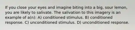 If you close your eyes and imagine biting into a big, sour lemon, you are likely to salivate. The salivation to this imagery is an example of a(n): A) conditioned stimulus. B) conditioned response. C) unconditioned stimulus. D) unconditioned response.