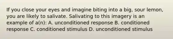 If you close your eyes and imagine biting into a big, sour lemon, you are likely to salivate. Salivating to this imagery is an example of a(n): A. unconditioned response B. conditioned response C. conditioned stimulus D. unconditioned stimulus