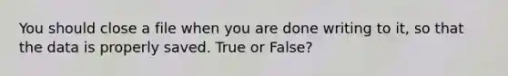 You should close a file when you are done writing to it, so that the data is properly saved. True or False?