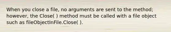 When you close a file, no arguments are sent to the method; however, the Close( ) method must be called with a file object such as fileObjectInFile.Close( ).