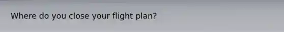 Where do you close your flight plan?