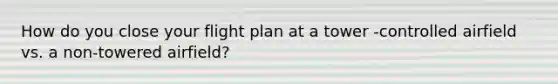 How do you close your flight plan at a tower -controlled airfield vs. a non-towered airfield?