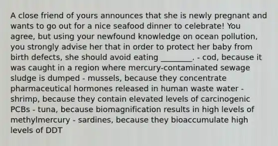 A close friend of yours announces that she is newly pregnant and wants to go out for a nice seafood dinner to celebrate! You agree, but using your newfound knowledge on ocean pollution, you strongly advise her that in order to protect her baby from birth defects, she should avoid eating ________. - cod, because it was caught in a region where mercury-contaminated sewage sludge is dumped - mussels, because they concentrate pharmaceutical hormones released in human waste water - shrimp, because they contain elevated levels of carcinogenic PCBs - tuna, because biomagnification results in high levels of methylmercury - sardines, because they bioaccumulate high levels of DDT