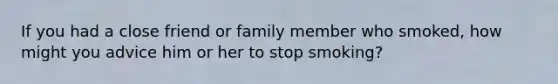 If you had a close friend or family member who smoked, how might you advice him or her to stop smoking?