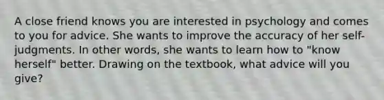 A close friend knows you are interested in psychology and comes to you for advice. She wants to improve the accuracy of her self-judgments. In other words, she wants to learn how to "know herself" better. Drawing on the textbook, what advice will you give?