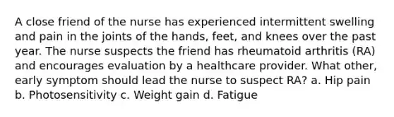 A close friend of the nurse has experienced intermittent swelling and pain in the joints of the hands, feet, and knees over the past year. The nurse suspects the friend has rheumatoid arthritis (RA) and encourages evaluation by a healthcare provider. What other, early symptom should lead the nurse to suspect RA? a. Hip pain b. Photosensitivity c. Weight gain d. Fatigue