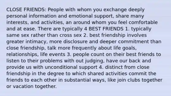 CLOSE FRIENDS: People with whom you exchange deeply personal information and emotional support, share many interests, and activities, an around whom you feel comfortable and at ease. There are typically 4 BEST FRIENDS 1. typically same sex rather than cross sex 2. best friendship involves greater intimacy, more disclosure and deeper commitment than close friendship, talk more frequently about life goals, relationships, life events 3. people count on their best friends to listen to their problems with out judging, have our back and provide us with unconditional support 4. distinct from close friendship in the degree to which shared activities commit the friends to each other in substantial ways, like join clubs together or vacation together.