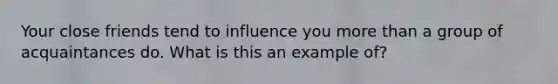 Your close friends tend to influence you more than a group of acquaintances do. What is this an example of?