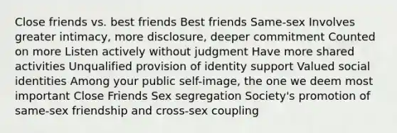 Close friends vs. best friends Best friends Same-sex Involves greater intimacy, more disclosure, deeper commitment Counted on more Listen actively without judgment Have more shared activities Unqualified provision of identity support Valued social identities Among your public self-image, the one we deem most important Close Friends Sex segregation Society's promotion of same-sex friendship and cross-sex coupling