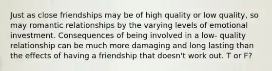 Just as close friendships may be of high quality or low quality, so may romantic relationships by the varying levels of emotional investment. Consequences of being involved in a low- quality relationship can be much more damaging and long lasting than the effects of having a friendship that doesn't work out. T or F?