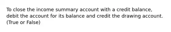 To close the income summary account with a credit balance, debit the account for its balance and credit the drawing account. (True or False)