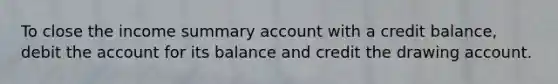 To close the income summary account with a credit balance, debit the account for its balance and credit the drawing account.