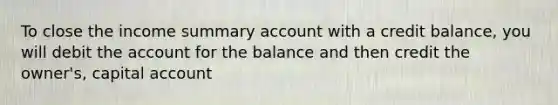 To close the income summary account with a credit balance, you will debit the account for the balance and then credit the owner's, capital account