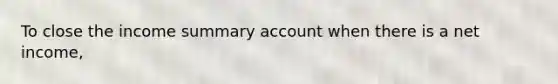 To close the income summary account when there is a net income,