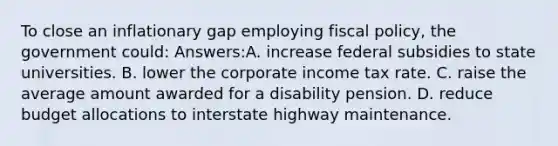 To close an inflationary gap employing fiscal policy, the government could: Answers:A. increase federal subsidies to state universities. B. lower the corporate income tax rate. C. raise the average amount awarded for a disability pension. D. reduce budget allocations to interstate highway maintenance.