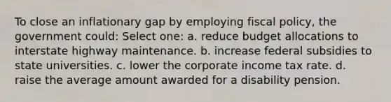 To close an inflationary gap by employing fiscal policy, the government could: Select one: a. reduce budget allocations to interstate highway maintenance. b. increase federal subsidies to state universities. c. lower the corporate income tax rate. d. raise the average amount awarded for a disability pension.