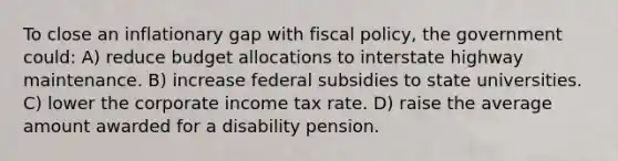 To close an inflationary gap with fiscal policy, the government could: A) reduce budget allocations to interstate highway maintenance. B) increase federal subsidies to state universities. C) lower the corporate income tax rate. D) raise the average amount awarded for a disability pension.