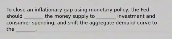 To close an inflationary gap using monetary policy, the Fed should ________ the money supply to ________ investment and consumer spending, and shift the aggregate demand curve to the ________.