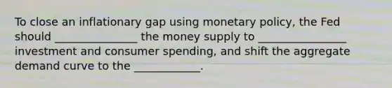 To close an inflationary gap using monetary policy, the Fed should _______________ the money supply to ________________ investment and consumer spending, and shift the aggregate demand curve to the ____________.