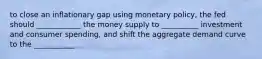 to close an inflationary gap using monetary policy, the fed should ____________ the money supply to __________ investment and consumer spending, and shift the aggregate demand curve to the ___________