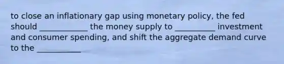 to close an inflationary gap using monetary policy, the fed should ____________ the money supply to __________ investment and consumer spending, and shift the aggregate demand curve to the ___________