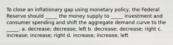 To close an inflationary gap using monetary policy, the Federal Reserve should _____ the money supply to _____ investment and consumer spending and shift the aggregate demand curve to the _____. a. decrease; decrease; left b. decrease; decrease; right c. increase; increase; right d. increase; increase; left