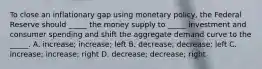 To close an inflationary gap using monetary policy, the Federal Reserve should _____ the money supply to _____ investment and consumer spending and shift the aggregate demand curve to the _____. A. increase; increase; left B. decrease; decrease; left C. increase; increase; right D. decrease; decrease; right