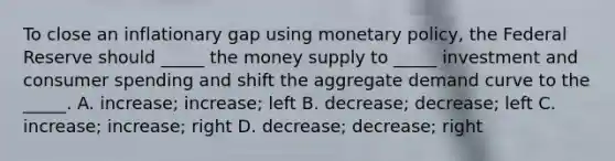 To close an inflationary gap using monetary policy, the Federal Reserve should _____ the money supply to _____ investment and consumer spending and shift the aggregate demand curve to the _____. A. increase; increase; left B. decrease; decrease; left C. increase; increase; right D. decrease; decrease; right