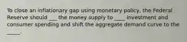 To close an inflationary gap using monetary policy, the Federal Reserve should ___ the money supply to ____ investment and consumer spending and shift the aggregate demand curve to the _____.