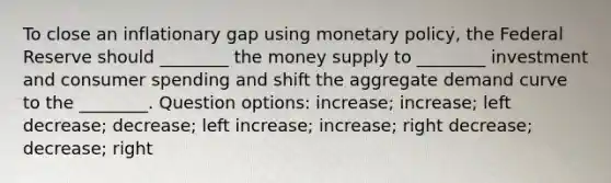 To close an inflationary gap using monetary policy, the Federal Reserve should ________ the money supply to ________ investment and consumer spending and shift the aggregate demand curve to the ________. Question options: increase; increase; left decrease; decrease; left increase; increase; right decrease; decrease; right