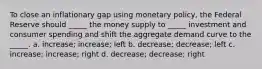 To close an inflationary gap using monetary policy, the Federal Reserve should _____ the money supply to _____ investment and consumer spending and shift the aggregate demand curve to the _____. a. increase; increase; left b. decrease; decrease; left c. increase; increase; right d. decrease; decrease; right