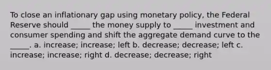 To close an inflationary gap using monetary policy, the Federal Reserve should _____ the money supply to _____ investment and consumer spending and shift the aggregate demand curve to the _____. a. increase; increase; left b. decrease; decrease; left c. increase; increase; right d. decrease; decrease; right