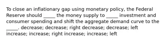 To close an inflationary gap using monetary policy, the Federal Reserve should _____ the money supply to _____ investment and consumer spending and shift the aggregate demand curve to the _____. decrease; decrease; right decrease; decrease; left increase; increase; right increase; increase; left