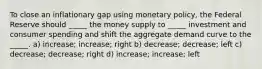 To close an inflationary gap using monetary policy, the Federal Reserve should _____ the money supply to _____ investment and consumer spending and shift the aggregate demand curve to the _____. a) increase; increase; right b) decrease; decrease; left c) decrease; decrease; right d) increase; increase; left