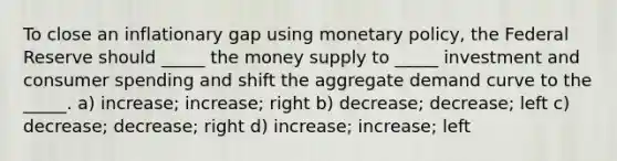 To close an inflationary gap using monetary policy, the Federal Reserve should _____ the money supply to _____ investment and consumer spending and shift the aggregate demand curve to the _____. a) increase; increase; right b) decrease; decrease; left c) decrease; decrease; right d) increase; increase; left